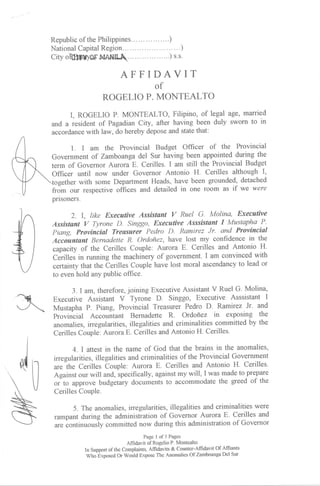 Republic of the Philippines..... ... )
                    Region.
      National Capital                               ..        .)
      City  oIffitbO['${A}I[.         .....)               s.s-


                                   AFFIDAVIT
                                                   of
                           ROGELIO P. MONTEALTO
             I, ROGELIO P. MONTEALTO, Filipino, of legal     age, married
      and a resident of Pagadian City, after having been duly sworn to in
      accordance with law, do hereby depose and state that:

             1. I am the Provincial Budget Officer of the        Provincial
      Government of Zamboanga del Sgr having been appointed during the
      term of Governor Aurora E. Cerilles. I am still the Provincial Budget
      Officer uiltil now under Governor Antonio H. Cerilles although I,
              with some Department Heads, have been grounded, detached
      from our respecttve offices and detailed in one room as if we were
      pnsoners.

             2. I, tike Executive Assistunt V Ruel G. Molina, Executive
       Assistant V Tyrone D. Singgo, Executive Asssistant I Mustapha P'
      Piang, Provinciul Treasurer Pedro          Romirez Jr. and Provincial
                                                          D.
      Acciuntant Bernadette R. Ordofiez, have lost my confidence in the
      capacrty of the Cerilles Couple: Aurora E. Cerilles and Antonio H.
      Cerilei in running the machinery of government. I am convinced with
      certainty that the berilles Couple have lost moral ascendancy to lead or
      to even hold any public office.

             3.   I am, therefore, joining Executive Assistant V Ruel G. Molina,
      Executive Assistant V Tyrone D. Singgo, Executive Asssistant I
      Mustapha P. Piang, Provincial Treasurer Pedro D. Ramirez Jr' and
      Provincial Accountant Bernadette R. Ordoflez in exposing the
      anomalies, irregularities, illegalities and criminalities committed by the
      Cerilles Couple. Aurora E. Cerilles and Antonio H. Cerilles-

             4.   I attest in the name of God that the brains in the anomalies,
ilr   irregularities, illegalities and criminalities of the Provincial Government
       *"  th. Cerilles -ouple: Aurora E. Cerilles and Antonio H. Cerilles-
      Against our will and, specifically, against my will, I was made to prepare
      or-to approve budgetary documents to accommodate the greed of the
      Cerilles Couple.

             5. The anomalies, irregularities, illegalities and criminalities were
       rampant during the administration of Governor Aurora E. Cerilles and
       are continuor,rly commiffed now during this administration of Governor
                                               Page 1 of3 Pages
                                       Affidavit of Rogelio P. Montealto
                   In Support of the complaints, Affidavits & counter-Affidavit of Affiants
                    wno e^posea or woutd expose The Anomalies of Zamboanga Del Sur
 