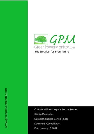The solution for monitoring
www.greenpowermonitor.com




                            Centralized Monitoring and Control System

                            Cliente: Montealto.

                            Quotation number: Control Room

                            Document: Control Room

                            Date: January 18, 2011
 