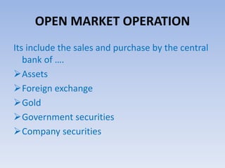 OPEN MARKET OPERATION 
Its include the sales and purchase by the central 
bank of …. 
Assets 
Foreign exchange 
Gold 
Government securities 
Company securities 
 