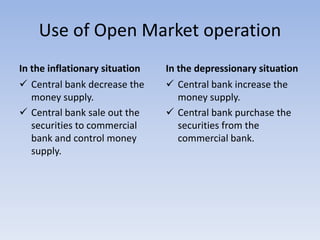 Use of Open Market operation 
In the inflationary situation 
 Central bank decrease the 
money supply. 
 Central bank sale out the 
securities to commercial 
bank and control money 
supply. 
In the depressionary situation 
 Central bank increase the 
money supply. 
 Central bank purchase the 
securities from the 
commercial bank. 
 