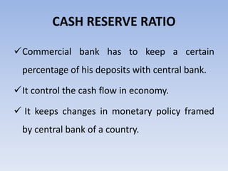 CASH RESERVE RATIO 
Commercial bank has to keep a certain 
percentage of his deposits with central bank. 
It control the cash flow in economy. 
 It keeps changes in monetary policy framed 
by central bank of a country. 
 