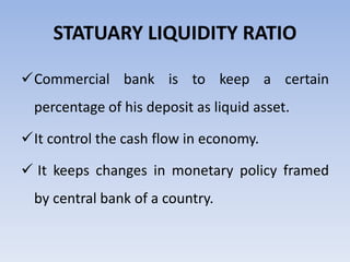 STATUARY LIQUIDITY RATIO 
Commercial bank is to keep a certain 
percentage of his deposit as liquid asset. 
It control the cash flow in economy. 
 It keeps changes in monetary policy framed 
by central bank of a country. 
 