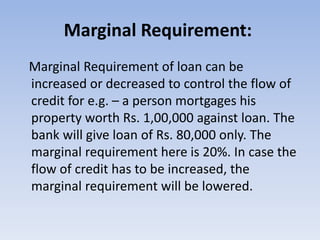 Marginal Requirement: 
Marginal Requirement of loan can be 
increased or decreased to control the flow of 
credit for e.g. – a person mortgages his 
property worth Rs. 1,00,000 against loan. The 
bank will give loan of Rs. 80,000 only. The 
marginal requirement here is 20%. In case the 
flow of credit has to be increased, the 
marginal requirement will be lowered. 
 