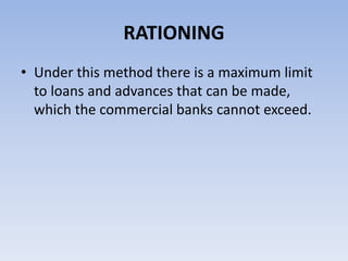 RATIONING 
• Under this method there is a maximum limit 
to loans and advances that can be made, 
which the commercial banks cannot exceed. 
 