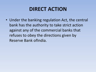 DIRECT ACTION 
• Under the banking regulation Act, the central 
bank has the authority to take strict action 
against any of the commercial banks that 
refuses to obey the directions given by 
Reserve Bank ofIndia. 
 