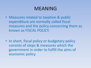 MEANING 
• Measures related to taxation & public 
expenditure are normally called fiscal 
measures and the policy concerning them as 
known as FISCAL POLICY. 
• In short, fiscal policy or budgetary policy 
consists of steps & measures which the 
government in order to fulfill the aims of 
economic policy. 
 