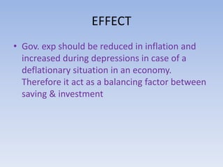 EFFECT 
• Gov. exp should be reduced in inflation and 
increased during depressions in case of a 
deflationary situation in an economy. 
Therefore it act as a balancing factor between 
saving & investment 
 