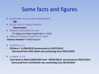 Some facts and figures 
 MONETARY POLICY IS BEEN FRAMED BY? 
RBI 
 FISCAL POLICY IS BEEN FRAMED 
Government 
 PRESENT GOVERNOR OF R.B.I 
Dr. Raghuram Rajan September 4, 2013 
 PRESENT FINANCE MINISTER OF INDIA 
Finance minister P Chidambaram 
 CURRENT S.L.R 
• 23%(w.e.f. 11/08/2012) (announced on 31/07/2012) 
Decreased from 24% which was continuing since 18/12/2010 
 CURRENT C.R.R 
Cash Reserve Ratio (CRR)4.00% (wef 09/02/2013) -announced on 29/01/2013 
Decreased from 4.25%which was continuing since 30/10/2012 
 