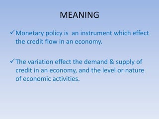 MEANING 
Monetary policy is an instrument which effect 
the credit flow in an economy. 
The variation effect the demand & supply of 
credit in an economy, and the level or nature 
of economic activities. 
 