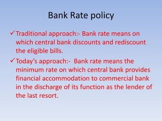Bank Rate policy 
Traditional approach:- Bank rate means on 
which central bank discounts and rediscount 
the eligible bills. 
Today’s approach:- Bank rate means the 
minimum rate on which central bank provides 
financial accommodation to commercial bank 
in the discharge of its function as the lender of 
the last resort. 
 
