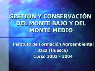 GESTIÓN Y CONSERVACIÓN
  DEL MONTE BAJO Y DEL
      MONTE MEDIO

Instituto de Formación Agroambiental
            Jaca (Huesca)
          Curso 2003 - 2004
 
