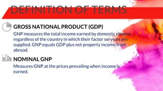 DEFINITION OF TERMS
GNP measures the total income earned by domestic citizens
regardless of the country in which their factor services are
supplied. GNP equals GDP plus net property income from
abroad.
GROSS NATIONAL PRODUCT (GDP)
NOMINAL GNP
Measures GNP at the prices prevailing when income is
earned.
 