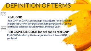 DEFINITION OF TERMS
PER CAPITA INCOME (or per capita real GNP
Real GNP or GNP at constant prices adjusts for inflation by
measuring GNP in different year at the prevailing at some
particular calendar data known as the base year.
REAL GNP
Real GNP divided by the total population. It is real GNP
per head.
 