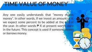 TIME VALUE OF MONEY
Any one easily understands that “money makes
money”. In other words, if we invest an amount of X,
we expect some percent to be added at the end of
the year. In other words ₱ X at present worth more
in the future. This concept is used if someone invests
or borrows money.
 