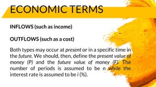 ECONOMIC TERMS
INFLOWS (such as income)
OUTFLOWS (such as a cost)
Both types may occur at present or in a specific time in
the future. We should, then, define the present value of
money (P) and the future value of money (F). The
number of periods is assumed to be n while the
interest rate is assumed to be i (%).
 
