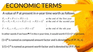 ECONOMIC TERMS
A value of P at present in n-year time worth as follows
In other words if we have ₱ F in the n-year time, it would worth F/(1+i)n at present.
(1+i)n is named as compound amount factor and is denoted by (F/P, i%, n).
1/(1+i) n is named as present worth factor and is denoted by (P/F,i%,n)
 