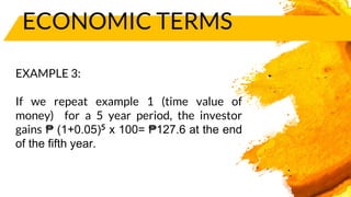ECONOMIC TERMS
EXAMPLE 3:
If we repeat example 1 (time value of
money) for a 5 year period, the investor
gains ₱ (1+0.05)5 x 100= ₱127.6 at the end
of the fifth year.
 