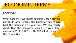 ECONOMIC TERMS
EXAMPLE 4:
What happens if we repeat example 2 for a 10 year
period. In other words, the borrower has to pay
back the money in a 10 year time. We can readily
check that the borrower should return a total
amount of ₱ (1+0.1)10 x 100= ₱259.4 at the end of
the 10 year time.
 