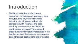 Introduction
× Similar to any other social science,
economics has appeared in power system
field, too. Like any other man-made
industry, electric power industry in
confronted with revenues and cost;
resulting in economic principles to be
continuously observed. The emerged
electric power markets have resulted in full
involvements of this industry in economics
based theories, applications and principles.
3
 