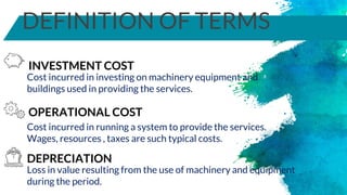 DEFINITION OF TERMS
OPERATIONAL COST
Cost incurred in investing on machinery equipment and
buildings used in providing the services.
INVESTMENT COST
Cost incurred in running a system to provide the services.
Wages, resources , taxes are such typical costs.
DEPRECIATION
Loss in value resulting from the use of machinery and equipment
during the period.
 
