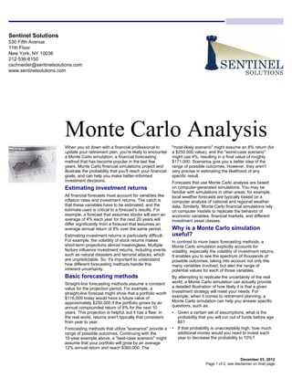 Sentinel Solutions
530 Fifth Avenue
11th Floor
New York, NY 10036
212-536-6150
cschneider@sentinelsolutions.com
www.sentinelsolutions.com




                        Monte Carlo Analysis
                        When you sit down with a financial professional to            "most-likely scenario" might assume an 8% return (for
                        update your retirement plan, you're likely to encounter       a $250,000 value), and the "worst-case scenario"
                        a Monte Carlo simulation, a financial forecasting             might use 4%, resulting in a final value of roughly
                        method that has become popular in the last few                $171,000. Scenarios give you a better idea of the
                        years. Monte Carlo financial simulations project and          range of possible outcomes. However, they aren't
                        illustrate the probability that you'll reach your financial   very precise in estimating the likelihood of any
                        goals, and can help you make better-informed                  specific result.
                        investment decisions.                                         Forecasts that use Monte Carlo analysis are based
                        Estimating investment returns                                 on computer-generated simulations. You may be
                                                                                      familiar with simulations in other areas; for example,
                        All financial forecasts must account for variables like       local weather forecasts are typically based on a
                        inflation rates and investment returns. The catch is          computer analysis of national and regional weather
                        that these variables have to be estimated, and the            data. Similarly, Monte Carlo financial simulations rely
                        estimate used is critical to a forecast's results. For        on computer models to replicate the behavior of
                        example, a forecast that assumes stocks will earn an          economic variables, financial markets, and different
                        average of 4% each year for the next 20 years will            investment asset classes.
                        differ significantly from a forecast that assumes an
                        average annual return of 8% over the same period.             Why is a Monte Carlo simulation
                        Estimating investment returns is particularly difficult.      useful?
                        For example, the volatility of stock returns makes            In contrast to more basic forecasting methods, a
                        short-term projections almost meaningless. Multiple           Monte Carlo simulation explicitly accounts for
                        factors influence investment returns, including events        volatility, especially the volatility of investment returns.
                        such as natural disasters and terrorist attacks, which        It enables you to see the spectrum of thousands of
                        are unpredictable. So, it's important to understand           possible outcomes, taking into account not only the
                        how different forecasting methods handle this                 many variables involved, but also the range of
                        inherent uncertainty.                                         potential values for each of those variables.
                        Basic forecasting methods                                     By attempting to replicate the uncertainty of the real
                        Straight-line forecasting methods assume a constant           world, a Monte Carlo simulation can actually provide
                        value for the projection period. For example, a               a detailed illustration of how likely it is that a given
                        straight-line forecast might show that a portfolio worth      investment strategy will meet your needs. For
                        $116,000 today would have a future value of                   example, when it comes to retirement planning, a
                        approximately $250,000 if the portfolio grows by an           Monte Carlo simulation can help you answer specific
                        annual compounded return of 8% for the next 10                questions, such as:
                        years. This projection is helpful, but it has a flaw: In      • Given a certain set of assumptions, what is the
                        the real world, returns aren't typically that consistent        probability that you will run out of funds before age
                        from year to year.                                              85?
                        Forecasting methods that utilize "scenarios" provide a        • If that probability is unacceptably high, how much
                        range of possible outcomes. Continuing with the                 additional money would you need to invest each
                        10-year example above, a "best-case scenario" might             year to decrease the probability to 10%?
                        assume that your portfolio will grow by an average
                        12% annual return and reach $360,000. The

                                                                                                                             December 03, 2012
                                                                                                         Page 1 of 2, see disclaimer on final page
 