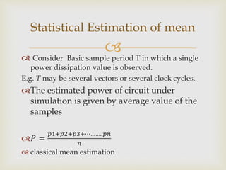 
 Consider Basic sample period T in which a single
power dissipation value is observed.
E.g. T may be several vectors or several clock cycles.
The estimated power of circuit under
simulation is given by average value of the
samples
𝑃 =
𝑝1+𝑝2+𝑝3+⋯……..𝑝𝑛
𝑛
 classical mean estimation
Statistical Estimation of mean
 