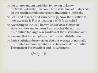  Let pi are random variables following unknown
probability density function. The distribution of pi depends
on the circuit, simulation vectors and sample intervals.
 Let µ and σ2 mean and variance of pi, Now the question is
how accurate is P in estimating µ with N samples?
 According to the well-known central limit theorem in
statistics, the sample mean P approaches the normal
distribution for large N regardless of the distribution of Pi'
 Assume that the samples Pi have normal distribution.
 Basic statistical theory states that the average of normally
distributed random variables also has normal distribution.
The mean of P is exactly µ and its variance is
𝜎𝜌
2=
𝜎2
𝑁
(1)
 