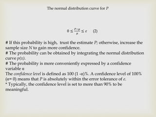 The normal distribution curve for P
0 ≤
𝑃−𝜇
𝜇
≤ 𝜀 (2)
# If this probability is high, trust the estimate P; otherwise, increase the
sample size N to gain more confidence.
# The probability can be obtained by integrating the normal distribution
curve p(x).
# The probability is more conveniently expressed by a confidence
variable
The confidence level is defined as 100 (1 - )%. A confidence level of 100%
( = 0) means that P is absolutely within the error tolerance of e.
* Typically, the confidence level is set to more than 90% to be
meaningful.
 