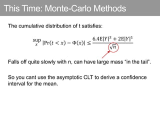 This Time: Monte-Carlo Methods
The cumulative distribution of t satisfies:
𝑥
sup
Pr 𝑡 < 𝑥 − Φ 𝑥 ≤
6.4E 𝑌 3 + 2E 𝑌 1
𝑛
Falls off quite slowly with n, can have large mass “in the tail”.
So you cant use the asymptotic CLT to derive a confidence
interval for the mean.
 