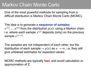 Markov Chain Monte Carlo
One of the most powerful methods for sampling from a
difficult distribution is Markov Chain Monte Carlo (MCMC).
The idea is to generate a sequence of samples
𝑥(1), … , 𝑥(𝑛) from the distribution 𝑝 𝑥 using a Markov chain.
i.e. where each sample 𝑥(𝑗) depends (only) on the previous
sample 𝑥(𝑗−1).
The samples are not independent of each other, but the
distribution of each sample → 𝑝 𝑥 as 𝑛 → ∞. i.e. they still
give unbiased estimates for expected values.
MCMC methods are typically fast, and avoid calculation or
approximation of Z.
 