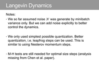 Langevin Dynamics
Notes:
• We so far assumed noise 𝒩 was generate by minibatch
variance only. But we can add noise explicitly to better
control the dynamics.
• We only used simplest possible quantization. Better
quantization, i.e. leapfrog steps can be used. This is
similar to using Nesterov momentum steps.
• M-H tests are still needed for optimal size steps (analysis
missing from Chen et al. paper).
 