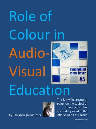 Role of
Colour in
Audio-
Visual
EducationThis is my first research
paper on the subject of
colour which has
opened my mind to the
infinite world of Colour.
Ranjan Raghuvir Joshi
By Ranjan Raghuvir Joshi
 