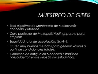 MUESTREO DE GIBBS
• Es el algoritmo de Montecarlo de Markov más
conocido y utilizado.
• Caso particular de Metropolis-Hastings paso a paso:
emplear
• Seguridad total de aceptación: (x,y)=1.
• Existen muy buenos métodos para generar valores a
partir de condicionales totales.
• Conocido de antiguo en Mecánica estadística
“descubierto” en los años 80 por estadísticos.
( ) ( ),i i i i iq y x x p y x- -=
 
