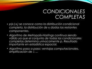 CONDICIONALES
COMPLETAS
• p(xi|xi) se conoce como la distribución condicional
completa, la distribución de xi dadas las restantes
componentes.
• Algoritmo de Metropolis-Hastings continua siendo
válido ya que el conjunto de todas las condicionales
completas determina unívocamente p. Resultado
importante en estadística espacial.
• Algoritmo paso a paso: ventajas computacionales,
simplificación de , ...
 