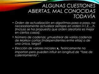 ALGUNAS CUESTIONES
ABIERTAS, MAL CONOCIDAS
TODAVÍA
• Orden de actualización en algoritmos paso a paso, no
necesariamente actualizar siempre en orden i=1,2,...,h.
(Incluso se ha propuesto que orden aleatorio es mejor
en ciertos casos).
• Número de cadenas: ¿muestrear de varias cadenas
de Markov cortas (independientes entre ellas) o de
una única, larga?
• Elección de valores iniciales x0. Teóricamente no
importan pero pueden influir en longitud de “fase de
calentamiento”.
 