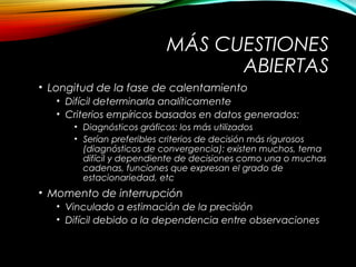 MÁS CUESTIONES
ABIERTAS
• Longitud de la fase de calentamiento
• Difícil determinarla analíticamente
• Criterios empíricos basados en datos generados:
• Diagnósticos gráficos: los más utilizados
• Serían preferibles criterios de decisión más rigurosos
(diagnósticos de convergencia): existen muchos, tema
difícil y dependiente de decisiones como una o muchas
cadenas, funciones que expresan el grado de
estacionariedad, etc
• Momento de interrupción
• Vinculado a estimación de la precisión
• Difícil debido a la dependencia entre observaciones
 