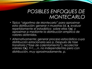 POSIBLES ENFOQUES DE
MONTECARLO
• Típico “algoritmo de Montecarlo” para aproximar
esta distribución: generar n muestras iid, x, evaluar
repetidamente el estadístico sobre ellas t(x), y
aproximar p mediante la distribución empírica de
valores obtenidos.
• Alternativamente: generar proceso estocástico cuya
distribución estacionaria sea p. Después de fase
transitoria (“fase de calentamiento”), recolectar
valores t(xt), t=1,...,n, no independientes pero con
distribución, muy aproximadamente, p.
 
