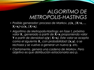 ALGORITMO DE
METROPOLIS-HASTINGS
• Posible generador: proceso de Markov, p(xt+1|Xt=xt,...,
X0=x0)=p(xt+1|Xt=xt).
• Algoritmo de Metropolis-Hastings: en fase t, próximo
valor Xt+1 generado a partir de Xt=xt proponiendo valor
Y a partir de densidad q(y| Xt=xt). Este valor se acepta
como el siguiente Xt+1 con probabilidad (xt,y), o se
rechaza y se vuelve a generar un nuevo y, etc.
• Ciertamente, genera una cadena de Markov. Pero
objetivo es que distribución estacionaria sea p.
 
