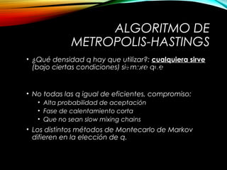 ALGORITMO DE
METROPOLIS-HASTINGS
• ¿Qué densidad q hay que utilizar?: cualquiera sirve
(bajo ciertas condiciones) siempre que
• No todas las q igual de eficientes, compromiso:
• Alta probabilidad de aceptación
• Fase de calentamiento corta
• Que no sean slow mixing chains
• Los distintos métodos de Montecarlo de Markov
difieren en la elección de q.
( )
( ) ( )
( ) ( ){ }, min 1,
p q
p q
a =
y x y
x y
x y x
 