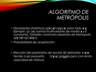 ALGORITMO DE
METRÓPOLIS
• Densidades simétricas q(x|y)=q(y|x) para todo x,y.
Ejemplo: q(·|x) normal multivariante de media x y 
constante. También caminata aleatoria de Metropolis
q(y|x)=q(|xy|).
• Probabilidad de aceptación:
• Elección del parámetro de escala () delicada: si yxt
tiende a ser pequeño (y,xt) grande pero con lenta
velocidad de mixtura.
( )
( )
( ){ }, min 1,
p
p
a =
y
x y
x
 