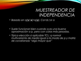 MUESTREADOR DE
INDEPENDENCIA
• Basado en q(y|x)=q(y). Conduce a
• Suele funcionar bien cuando q es una buena
aproximación a p, pero con colas más pesadas.
• Típica elección si aplicable TCL: q normal
multivariante de media igual a la moda de p y matriz
de covarianzas “algo mayor que”
( )
( ) ( )
( ) ( ){ }, min 1,
p q
p q
a =
x y
x y
y x
( )
12
log
i j
p
x x
-
é ù¶ê ú-
ê ú¶ ¶ë û
x
 