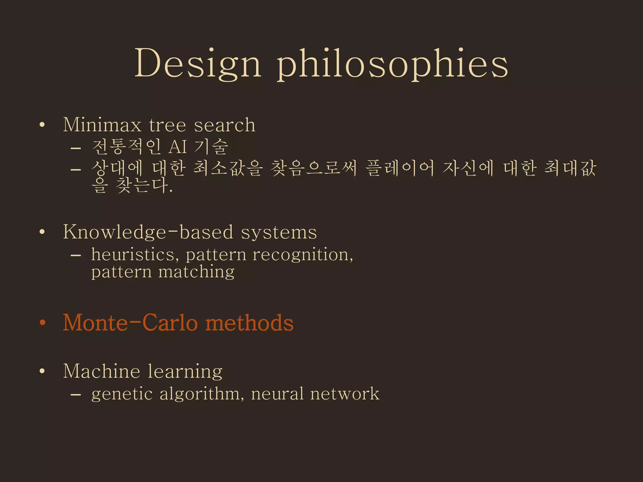 Design philosophies
• Minimax tree search
– 전통적인 AI 기술
– 상대에 대한 최소값을 찾음으로써 플레이어 자신에 대한 최대값
을 찾는다.
• Knowledge-based systems
– heuristics, pattern recognition,
pattern matching
• Monte-Carlo methods
• Machine learning
– genetic algorithm, neural network
 
