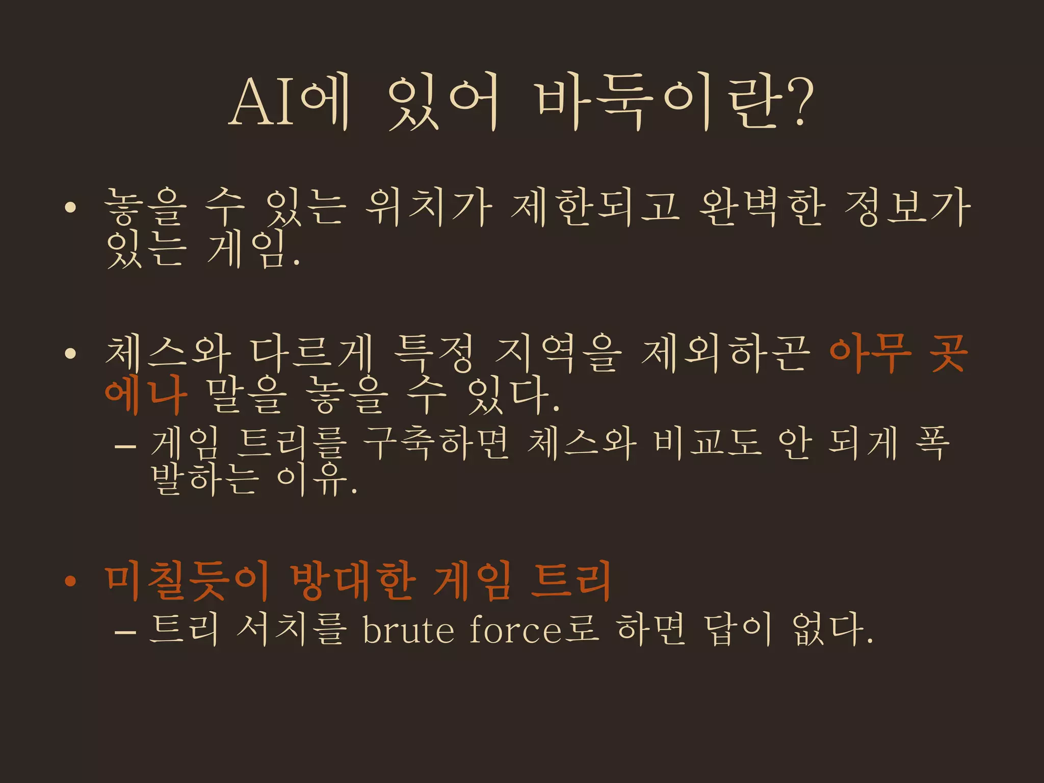 AI에 있어 바둑이란?
• 놓을 수 있는 위치가 제한되고 완벽한 정보가
있는 게임.
• 체스와 다르게 특정 지역을 제외하곤 아무 곳
에나 말을 놓을 수 있다.
– 게임 트리를 구축하면 체스와 비교도 안 되게 폭
발하는 이유.
• 미칠듯이 방대한 게임 트리
– 트리 서치를 brute force로 하면 답이 없다.
 
