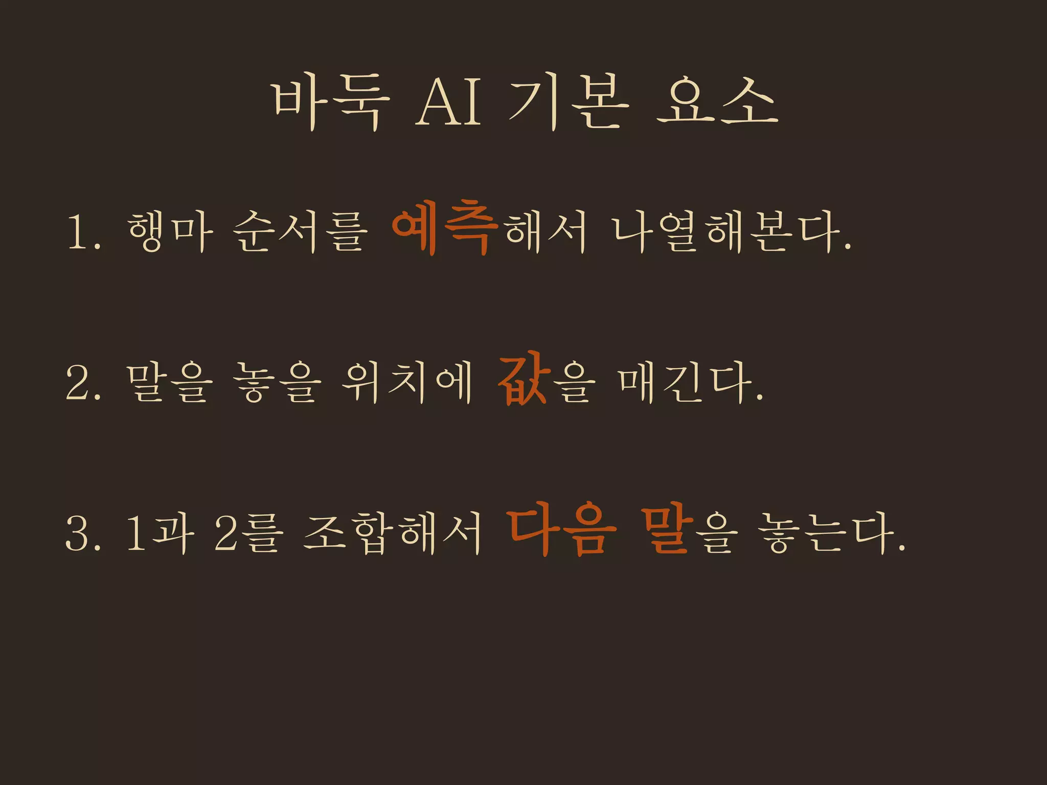 바둑 AI 기본 요소
1. 행마 순서를 예측해서 나열해본다.
2. 말을 놓을 위치에 값을 매긴다.
3. 1과 2를 조합해서 다음 말을 놓는다.
 