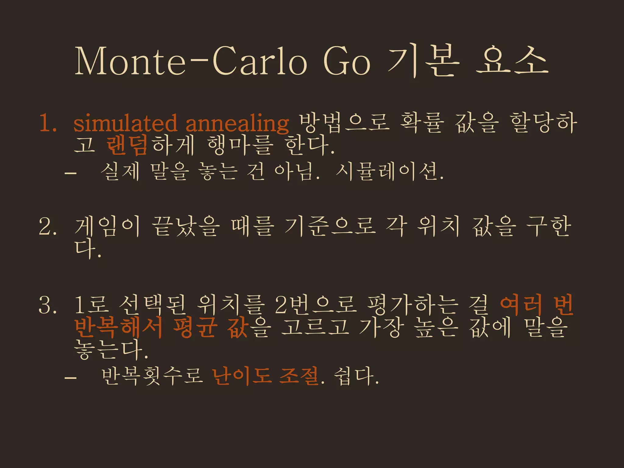 Monte-Carlo Go 기본 요소
1. simulated annealing 방법으로 확률 값을 할당하
고 랜덤하게 행마를 한다.
– 실제 말을 놓는 건 아님. 시뮬레이션.
2. 게임이 끝났을 때를 기준으로 각 위치 값을 구한
다.
3. 1로 선택된 위치를 2번으로 평가하는 걸 여러 번
반복해서 평균 값을 고르고 가장 높은 값에 말을
놓는다.
– 반복횟수로 난이도 조절. 쉽다.
 