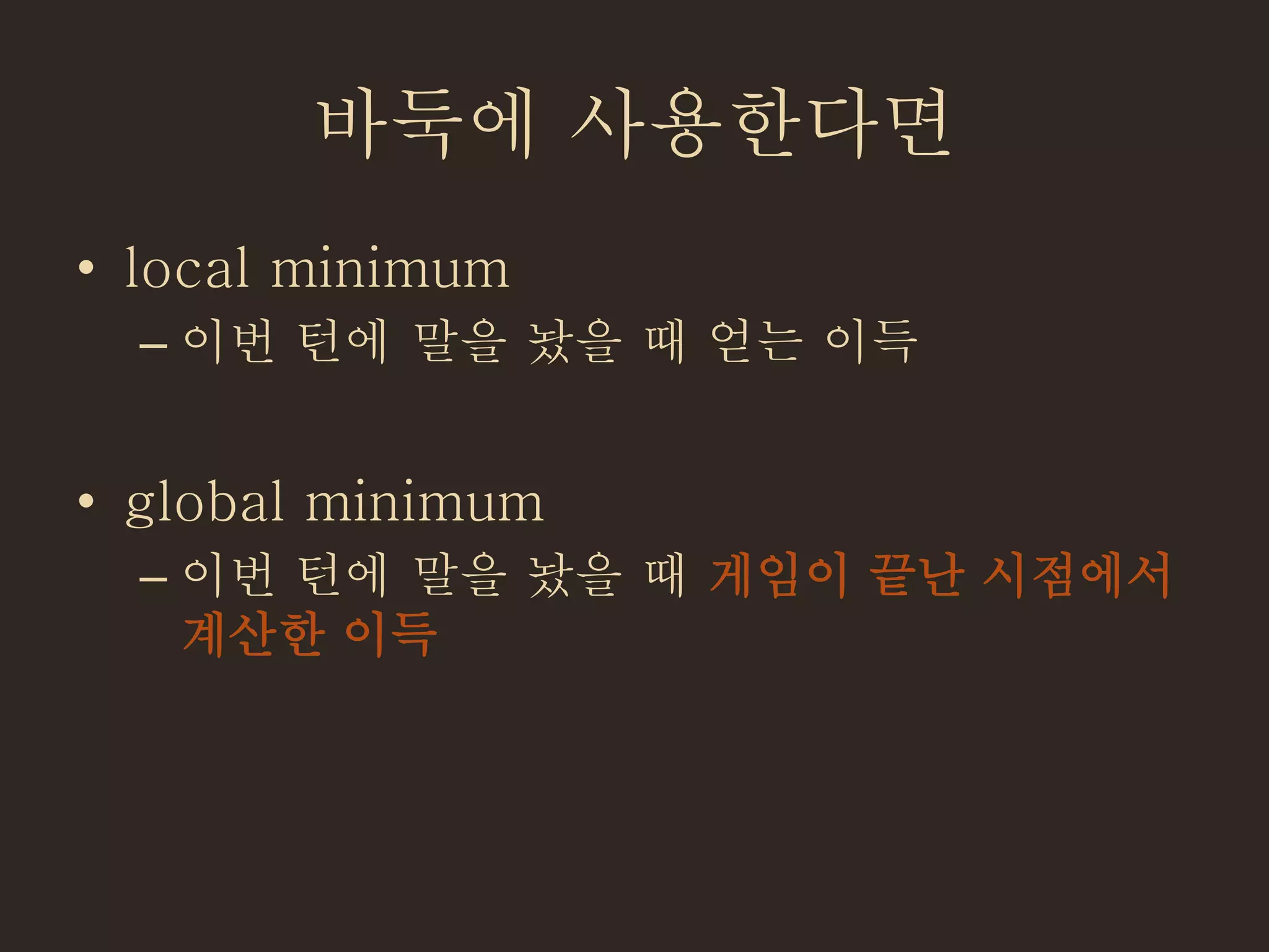 바둑에 사용한다면
• local minimum
– 이번 턴에 말을 놨을 때 얻는 이득
• global minimum
– 이번 턴에 말을 놨을 때 게임이 끝난 시점에서
계산한 이득
 