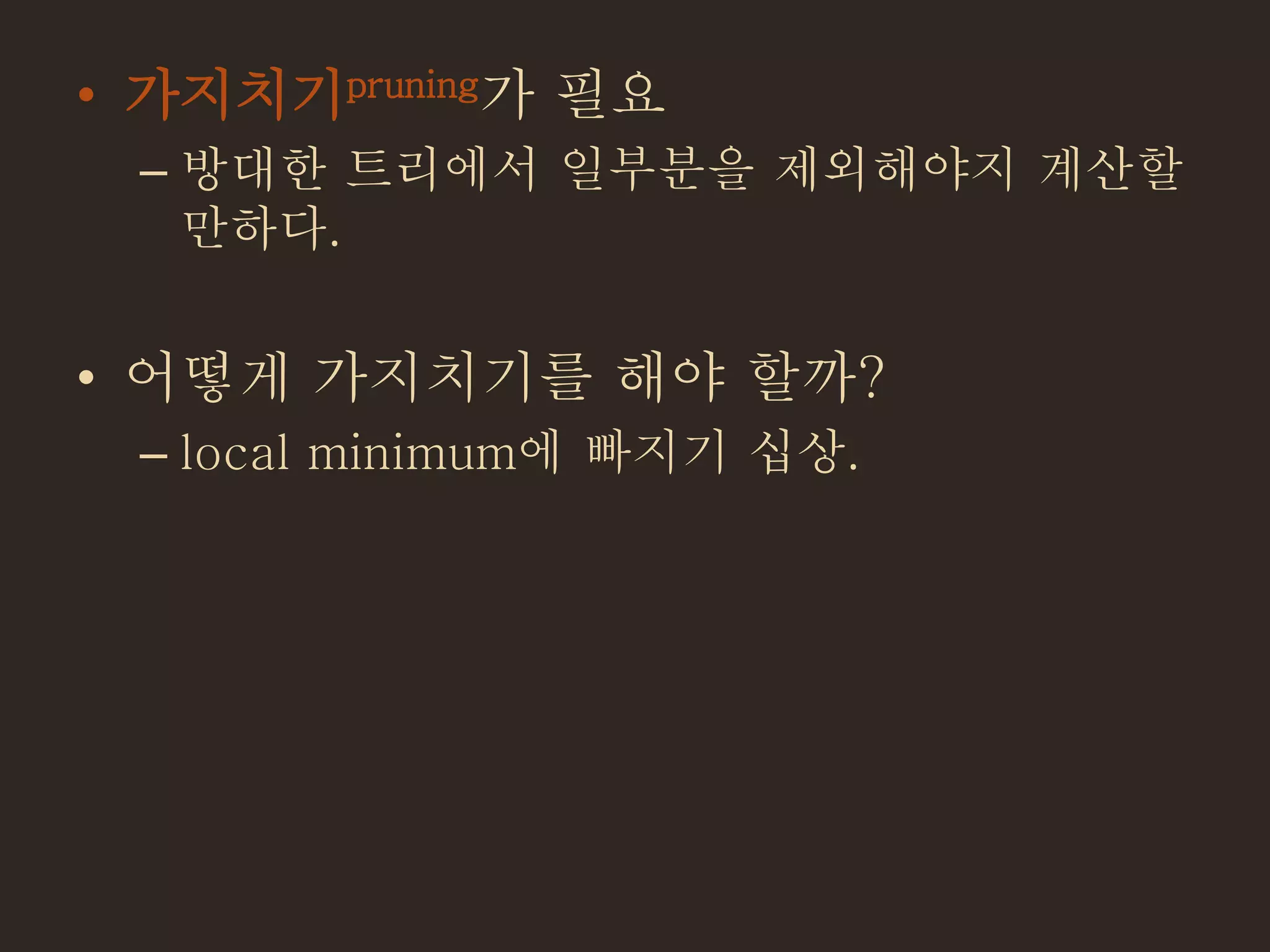 • 가지치기pruning가 필요
– 방대한 트리에서 일부분을 제외해야지 계산할
만하다.
• 어떻게 가지치기를 해야 할까?
– local minimum에 빠지기 십상.
 