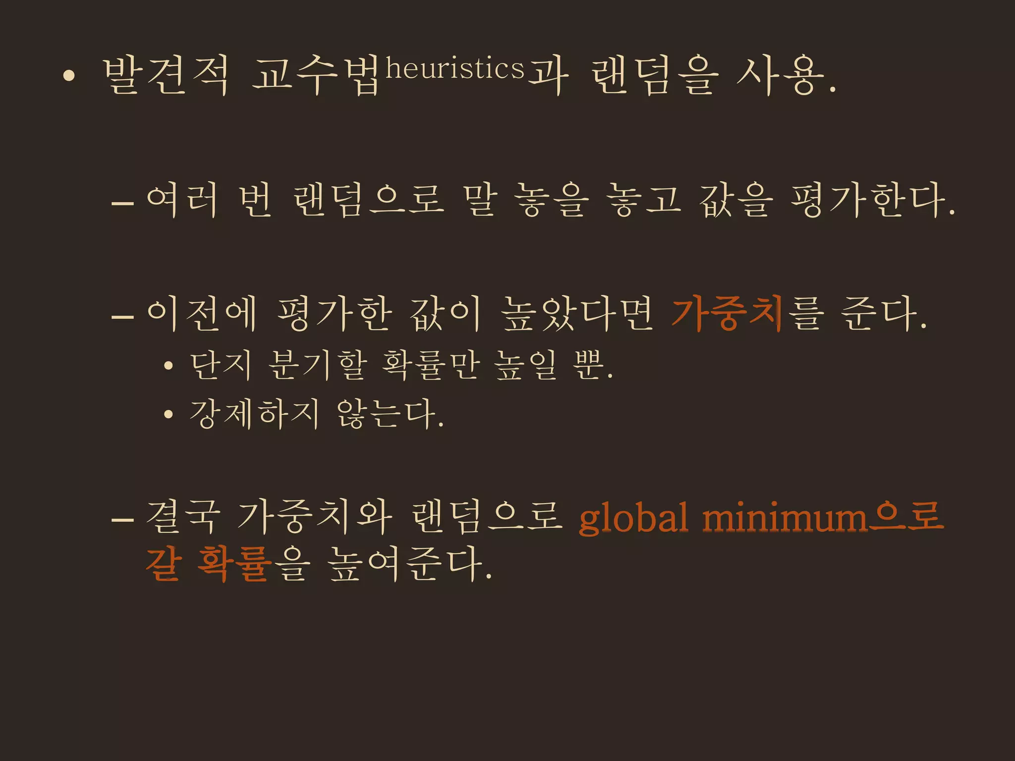 • 발견적 교수법heuristics과 랜덤을 사용.
– 여러 번 랜덤으로 말 놓을 놓고 값을 평가한다.
– 이전에 평가한 값이 높았다면 가중치를 준다.
• 단지 분기할 확률만 높일 뿐.
• 강제하지 않는다.
– 결국 가중치와 랜덤으로 global minimum으로
갈 확률을 높여준다.
 