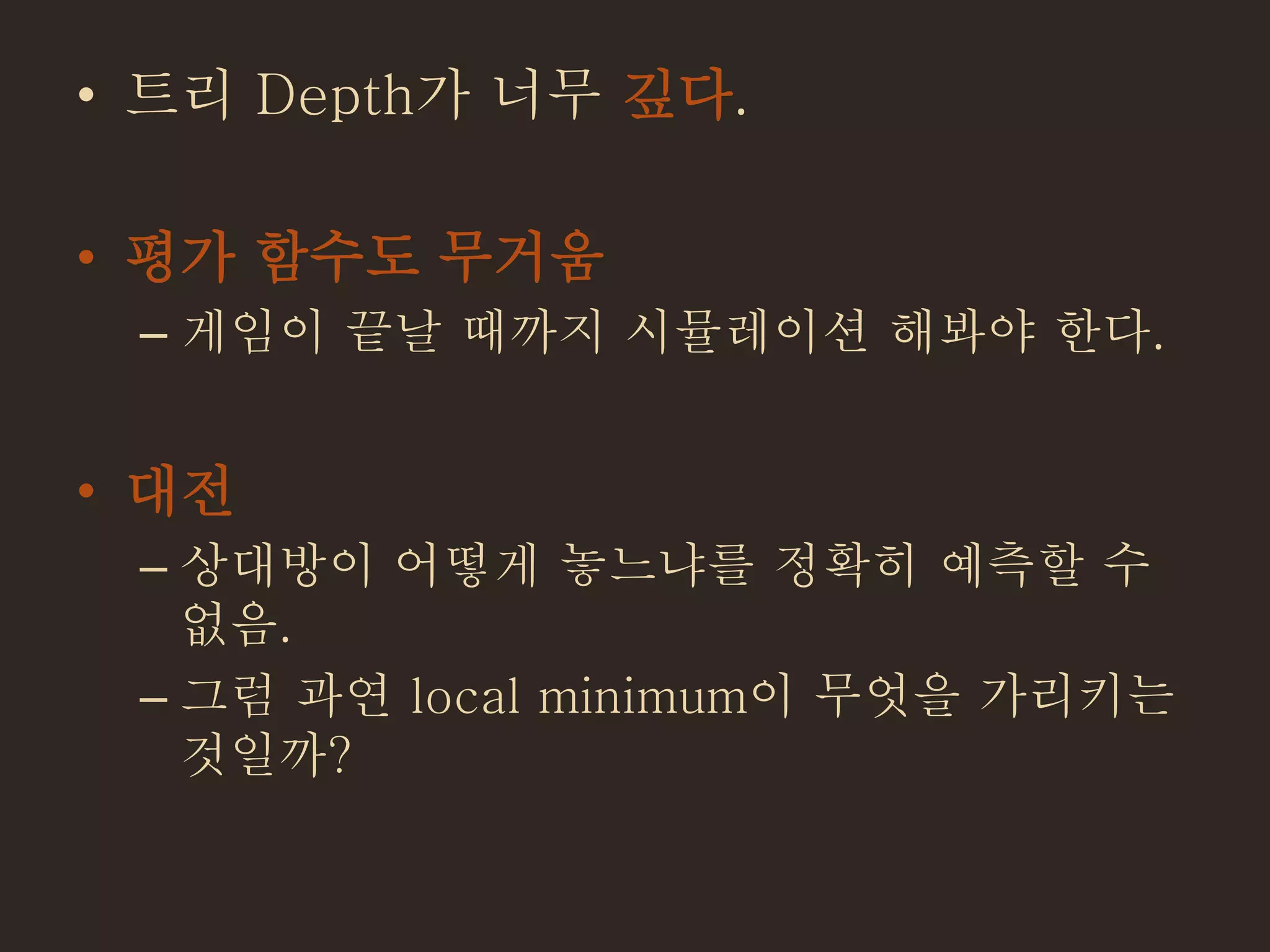 • 트리 Depth가 너무 깊다.
• 평가 함수도 무거움
– 게임이 끝날 때까지 시뮬레이션 해봐야 한다.
• 대전
– 상대방이 어떻게 놓느냐를 정확히 예측할 수
없음.
– 그럼 과연 local minimum이 무엇을 가리키는
것일까?
 