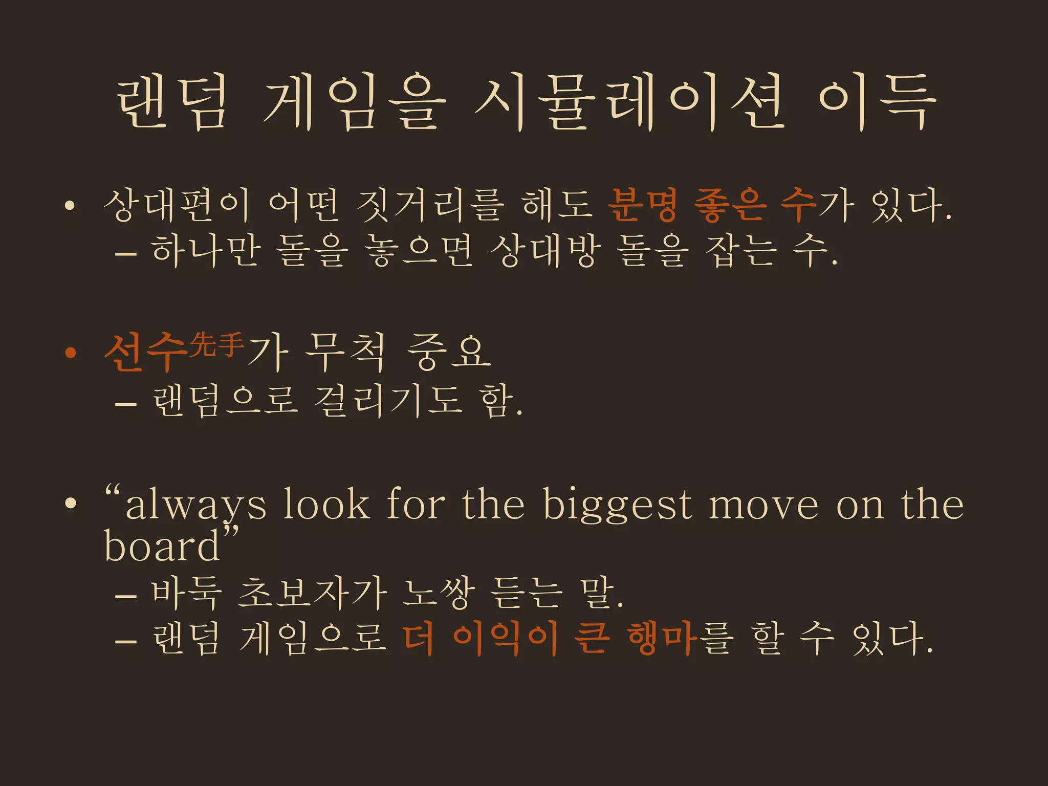 랜덤 게임을 시뮬레이션 이득
• 상대편이 어떤 짓거리를 해도 분명 좋은 수가 있다.
– 하나만 돌을 놓으면 상대방 돌을 잡는 수.
• 선수先手가 무척 중요
– 랜덤으로 걸리기도 함.
• “always look for the biggest move on the
board”
– 바둑 초보자가 노쌍 듣는 말.
– 랜덤 게임으로 더 이익이 큰 행마를 할 수 있다.
 